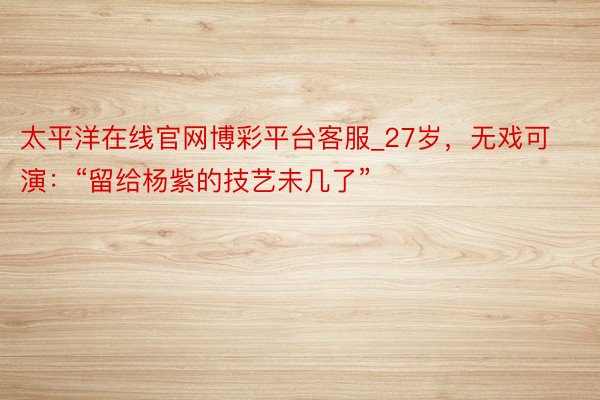 太平洋在线官网博彩平台客服_27岁，无戏可演：“留给杨紫的技