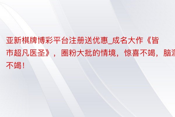 亚新棋牌博彩平台注册送优惠_成名大作《皆市超凡医圣》，圈粉大