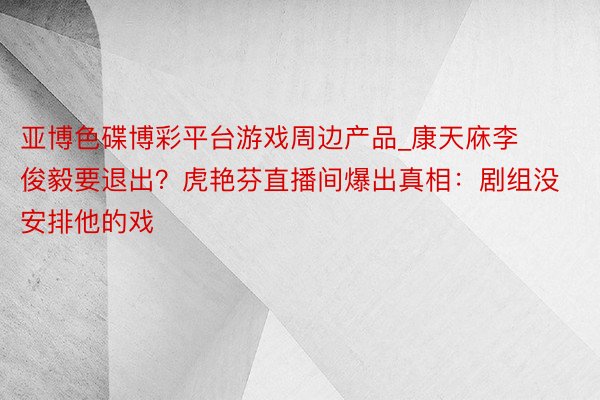 亚博色碟博彩平台游戏周边产品_康天庥李俊毅要退出？虎艳芬直播
