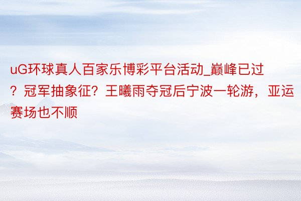 uG环球真人百家乐博彩平台活动_巅峰已过？冠军抽象征？王曦雨