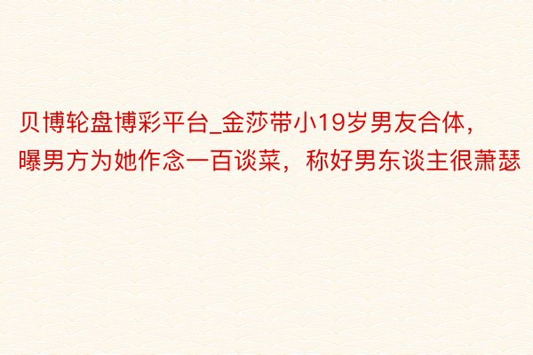 贝博轮盘博彩平台_金莎带小19岁男友合体，曝男方为她作念一百谈菜，称好男东谈主很萧瑟