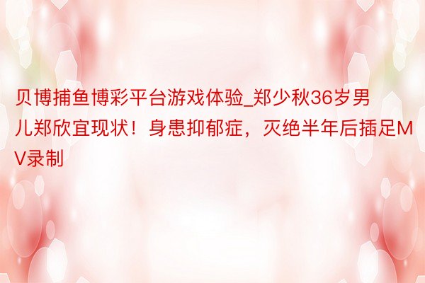 贝博捕鱼博彩平台游戏体验_郑少秋36岁男儿郑欣宜现状！身患抑郁症，灭绝半年后插足MV录制