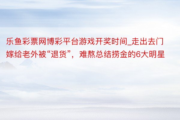 乐鱼彩票网博彩平台游戏开奖时间_走出去门嫁给老外被“退货”，难熬总结捞金的6大明星