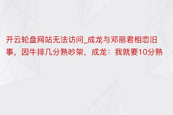 开云轮盘网站无法访问_成龙与邓丽君相恋旧事，因牛排几分熟吵架，成龙：我就要10分熟