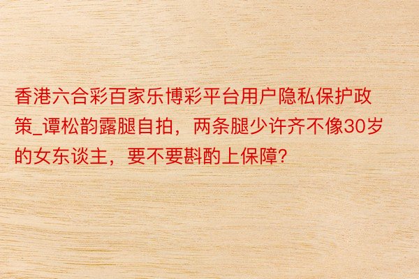 香港六合彩百家乐博彩平台用户隐私保护政策_谭松韵露腿自拍，两条腿少许齐不像30岁的女东谈主，要不要斟酌上保障？