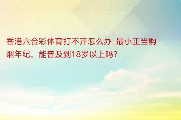 香港六合彩体育打不开怎么办_最小正当购烟年纪，能普及到18岁
