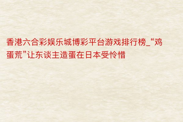 香港六合彩娱乐城博彩平台游戏排行榜_“鸡蛋荒”让东谈主造蛋在