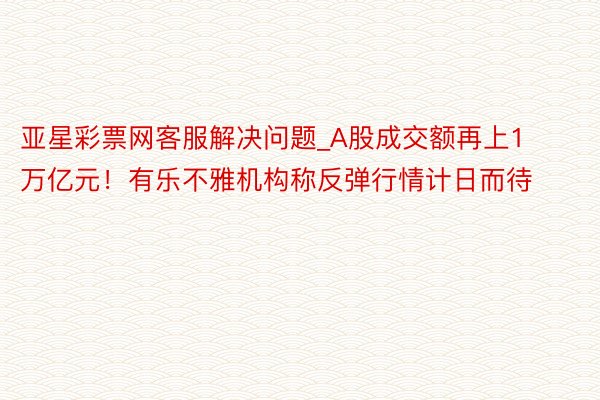 亚星彩票网客服解决问题_A股成交额再上1万亿元！有乐不雅机构