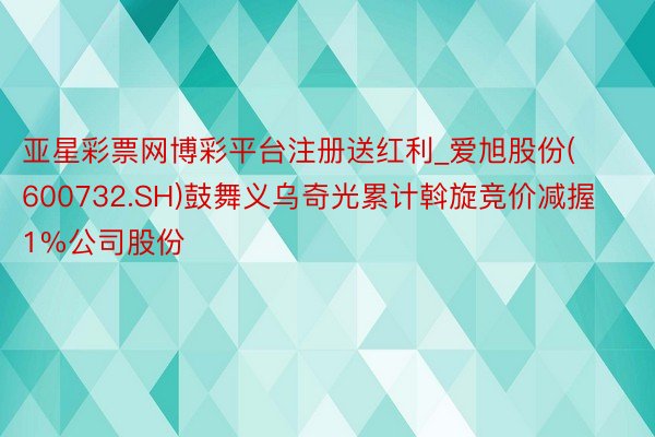 亚星彩票网博彩平台注册送红利_爱旭股份(600732.SH)